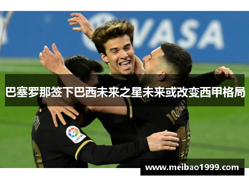巴塞罗那签下巴西未来之星未来或改变西甲格局
